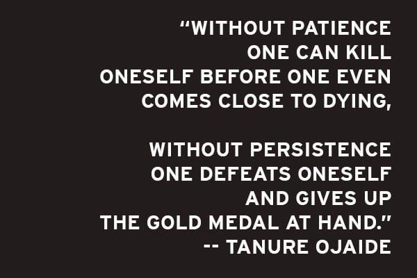 portion of poem: Without patience one can kill oneself before one even comes close to dying. Without persistence one defeats oneself and gives up the gold medal at hand. Tanure Ojaide.